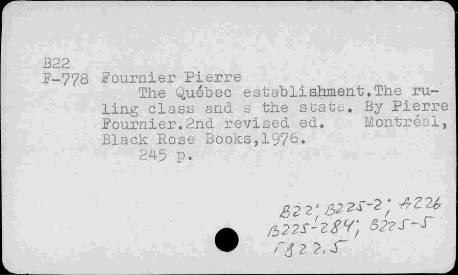 ﻿B22
F-778 Fournier Pierre
The Québec establishment.The ruling class and s the state. By Pierre Fournier.2nd revised ed. Montréal, Black Rose Books,1976.
245 p.
^2 2^2 2^-2; ^2U
2 2, d"